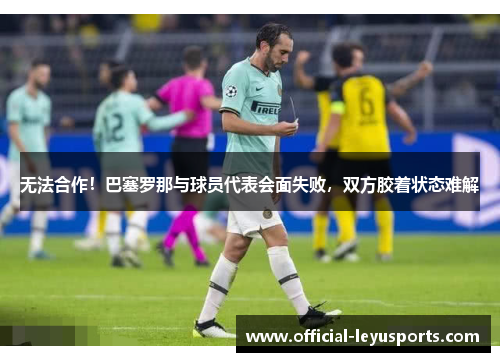 无法合作！巴塞罗那与球员代表会面失败，双方胶着状态难解