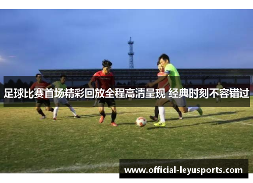 足球比赛首场精彩回放全程高清呈现 经典时刻不容错过