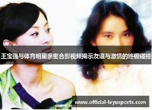 王宝强与体育明星亲密合影视频揭示友谊与激情的终极碰撞