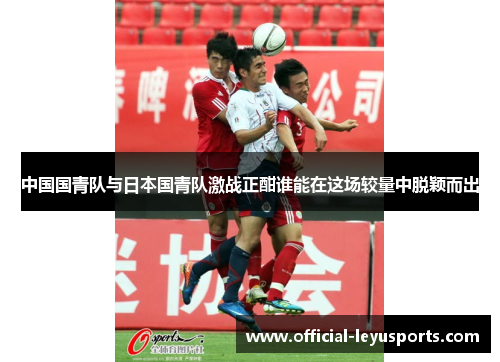 中国国青队与日本国青队激战正酣谁能在这场较量中脱颖而出
